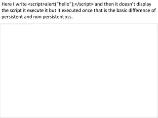 Here I write <script>alert(“hello”);</script> and then it doesn’t display
the script it execute it but it executed once that is the basic difference of
persistent and non persistent xss.
 