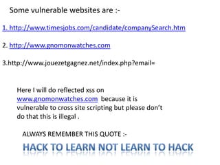 Some vulnerable websites are :-

1. http://www.timesjobs.com/candidate/companySearch.htm

2. http://www.gnomonwatches.com

3.http://www.jouezetgagnez.net/index.php?email=


    Here I will do reflected xss on
    www.gnomonwatches.com because it is
    vulnerable to cross site scripting but please don’t
    do that this is illegal .

      ALWAYS REMEMBER THIS QUOTE :-
 