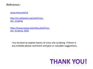 Reference:-

  www.infosec4all.tk

  http://en.wikipedia.org/wiki/Cross-
  site_scripting


  https://www.owasp.org/index.php/Cross-
  site_Scripting_(XSS)




    I try my best to explain basics of cross site scripting if there is
    any mistake please comment and give ur valuable suggestions.
 