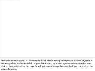 In this time I write stored xss in name field and <script>alert(“hello you are hacked”);</script>
in message field and when I click on guestbook it pop up a message every time any other user
click on the guestbook or this page he will get same message because the input is stored on the
server database.
 