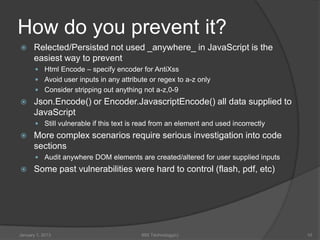 How do you prevent it?
     Relected/Persisted not used _anywhere_ in JavaScript is the
      easiest way to prevent
        Html Encode – specify encoder for AntiXss
        Avoid user inputs in any attribute or regex to a-z only
        Consider stripping out anything not a-z,0-9
     Json.Encode() or Encoder.JavascriptEncode() all data supplied to
      JavaScript
        Still vulnerable if this text is read from an element and used incorrectly
     More complex scenarios require serious investigation into code
      sections
        Audit anywhere DOM elements are created/altered for user supplied inputs
     Some past vulnerabilities were hard to control (flash, pdf, etc)




January 1, 2013                           99X Technology(c)                           10
 