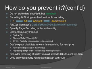 How do you prevent it?(cont’d)
     Do not store data encoded, but sanitized
     Encoding & Storing can lead to double encoding:
       <         &lt      &amp;lt;        &amp;amp;lt
     AntiXss Sanitizer’s GetSafeHtml()/ GetSafeHtmlFragment()
     Specify Page Encoding in the web.config
     Content Security Policies
        Firefox OK
        Chrome/Safari(WebKit) OK
        IE 10 – Partially implemented – As expected
     Don’t expect blacklists to work (ie searching for <script>)
        Have been bypassed in many ways
        Replacing “script” with “” can end up making <script>!
     Consider removing all data: from all stored URI’s to exclude data
     Only allow local URL redirects that start with “/uri”


January 1, 2013                         99X Technology(c)                 11
 