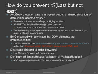 How do you prevent it?(Last but not
least)
     Audit every location data is assigned, output, and used since lots of
      data can be affected by user
        Ensure its not used in JavaScript, or Highly sanitized
        ASP.NET Textbox HtmlEncodes(), Label does not
         ○ KNOW YOUR CONTROL’s BEHAVIOUR!!! EVERY ONE!
        Test by injecting script, special characters (ex <) into app – use Fiddler if you
            must, to change incoming data
     Be Concerned with any place that DOM elements are
      created/modified
        Use functions such as setAttribute and var y = document.createElement(“div”);
            rather than document.writeln, $(x).html(), element.innerHTML, eval
     Deprecate IE6 (and all older browsers)
        Use Request.Browser, ie6update.com, etc…
     Don’t turn off EnableRequestValidation or ValidateRequest!
        MVC apps use [AllowHtml], Web forms more difficult (Until 4.5!!)




January 1, 2013                             99X Technology(c)                                12
 