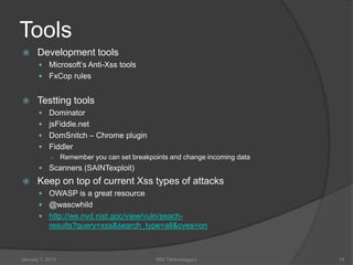 Tools
     Development tools
        Microsoft’s Anti-Xss tools
        FxCop rules


     Testting tools
        Dominator
        jsFiddle.net
        DomSnitch – Chrome plugin
        Fiddler
         ○ Remember you can set breakpoints and change incoming data
        Scanners (SAINTexploit)
     Keep on top of current Xss types of attacks
        OWASP is a great resource
        @wascwhild
        http://we.nvd.nist.goc/view/vuln/seach-
            results?query=xss&search_type=all&cves=on



January 1, 2013                         99X Technology(c)              14
 