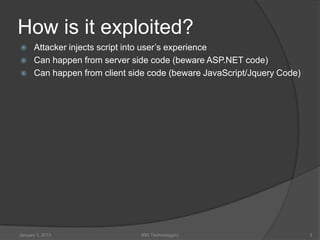 How is it exploited?
     Attacker injects script into user’s experience
     Can happen from server side code (beware ASP.NET code)
     Can happen from client side code (beware JavaScript/Jquery Code)




January 1, 2013                99X Technology(c)                         3
 