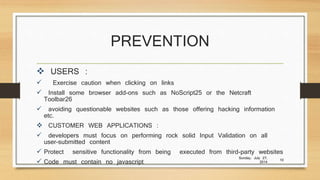 PREVENTION
 USERS :
 Exercise caution when clicking on links
 Install some browser add-ons such as NoScript25 or the Netcraft
Toolbar26
 avoiding questionable websites such as those offering hacking information
etc.
 CUSTOMER WEB APPLICATIONS :
 developers must focus on performing rock solid Input Validation on all
user-submitted content
 Protect sensitive functionality from being executed from third-party websites
 Code must contain no javascript
Sunday, July 27,
2014
10
 