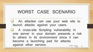 WORST CASE SCENARIO
 An attacker can use your web site to
launch attacks against your users.
 A cross-site Scripting vulnerability in
one server in your domain presents a risk
to others in its environment since it can
become a launching pad for attacks
against other servers. Sunday, July 27,
2014
12
 