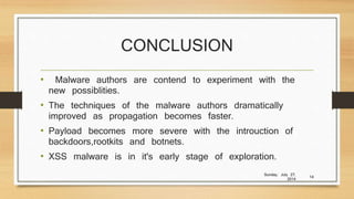 CONCLUSION
• Malware authors are contend to experiment with the
new possiblities.
• The techniques of the malware authors dramatically
improved as propagation becomes faster.
• Payload becomes more severe with the introuction of
backdoors,rootkits and botnets.
• XSS malware is in it's early stage of exploration.
Sunday, July 27,
2014
14
 