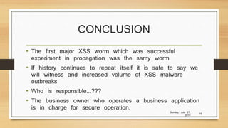 CONCLUSION
• The first major XSS worm which was successful
experiment in propagation was the samy worm
• If history continues to repeat itself it is safe to say we
will witness and increased volume of XSS malware
outbreaks
• Who is responsible...???
• The business owner who operates a business application
is in charge for secure operation.
Sunday, July 27,
2014
15
 