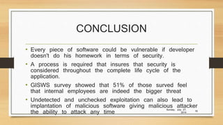 CONCLUSION
• Every piece of software could be vulnerable if developer
doesn't do his homework in terms of security.
• A process is required that insures that security is
considered throughout the complete life cycle of the
application.
• GISWS survey showed that 51% of those surved feel
that internal employees are indeed the bigger threat
• Undetected and unchecked exploitation can also lead to
implantation of malicious software giving malicious attacker
the ability to attack any time
Sunday, July 27,
2014
16
 