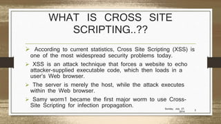 WHAT IS CROSS SITE
SCRIPTING..??
 According to current statistics, Cross Site Scripting (XSS) is
one of the most widespread security problems today.
 XSS is an attack technique that forces a website to echo
attacker-supplied executable code, which then loads in a
user’s Web browser.
 The server is merely the host, while the attack executes
within the Web browser.
 Samy worm1 became the first major worm to use Cross-
Site Scripting for infection propagation. Sunday, July 27,
2014
3
 