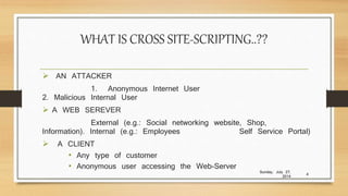 WHAT IS CROSS SITE-SCRIPTING..??
 AN ATTACKER
1. Anonymous Internet User
2. Malicious Internal User
 A WEB SEREVER
External (e.g.: Social networking website, Shop,
Information). Internal (e.g.: Employees Self Service Portal)
 A CLIENT
• Any type of customer
• Anonymous user accessing the Web-Server
Sunday, July 27,
2014
4
 
