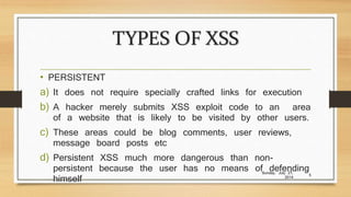 TYPES OF XSS
• PERSISTENT
a) It does not require specially crafted links for execution
b) A hacker merely submits XSS exploit code to an area
of a website that is likely to be visited by other users.
c) These areas could be blog comments, user reviews,
message board posts etc
d) Persistent XSS much more dangerous than non-
persistent because the user has no means of defending
himself
Sunday, July 27,
2014
5
 
