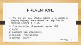PREVENTION..
 The first and most effective solution is to disable all
scripting language proxy servers can help filter out
malicious scripting in HTML.
 Four approaches of prevention against XSS:
a) USERS
b) CUSTOMER WEB APPLICATIONS
c) SECURITY PROFESSIONALS
d) BROWSER SECURITY
Sunday, July 27,
2014
9
 
