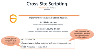 HTTP/1.1 200 OK
…
Content-Security-Policy: script-src 'self' https://apis.google.com
…
X-XSS-Protection: 1; mode=block
Cross Site Scripting
Preventing the mistake
Implement defenses using HTTP headers.
X-XSS-Protection
Enables (forces) built-in browser XSS filtering.
Content-Security-Policy
Restricts access to resources. Many directives are available. Only scripts from the
current page (‘self’) and
from apis.google.com
will be loaded.
Browser doesn’t
execute XSS script
and shows a blank
document
 