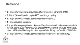 Refrence :
• 1 : https://www.owasp.org/index.php/Cross-site_Scripting_(XSS)
• 2: https://en.wikipedia.org/wiki/Cross-site_scripting
• 3 : https://www.acunetix.com/websitesecurity/xss/
• 4 : http://excess-xss.com/
• 5:https://www.google.com.pk/search?q=Persistent+XSS&source=lnms&tb
m=isch&sa=X&ved=0ahUKEwi2hqXdjpzTAhWCro8KHRF7AdUQ_AUICCgB&
biw=1366&bih=676#imgdii=x-ReLnly4hYDrM:&imgrc=v0wp7b1CE1M5sM:
• 6 : https://www.acunetix.com/websitesecurity/cross-site-scripting/
 
