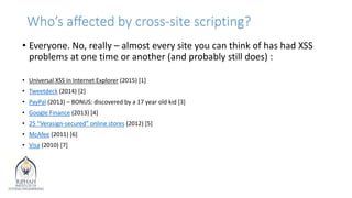 Who’s affected by cross-site scripting?
• Everyone. No, really – almost every site you can think of has had XSS
problems at one time or another (and probably still does) :
• Universal XSS in Internet Explorer (2015) [1]
• Tweetdeck (2014) [2]
• PayPal (2013) – BONUS: discovered by a 17 year old kid [3]
• Google Finance (2013) [4]
• 25 “Verasign-secured” online stores (2012) [5]
• McAfee (2011) [6]
• Visa (2010) [7]
 