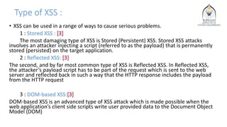 Type of XSS :
• XSS can be used in a range of ways to cause serious problems.
1 : Stored XSS :
The most damaging type of XSS is Stored (Persistent) XSS. Stored XSS attacks
involves an attacker injecting a script (referred to as the payload) that is permanently
stored (persisted) on the target application.
2 : Reflected XSS:
The second, and by far most common type of XSS is Reflected XSS. In Reflected XSS,
the attacker’s payload script has to be part of the request which is sent to the web
server and reflected back in such a way that the HTTP response includes the payload
from the HTTP request
3 : DOM-based XSS:
DOM-based XSS is an advanced type of XSS attack which is made possible when the
web application’s client side scripts write user provided data to the Document Object
Model (DOM)
 