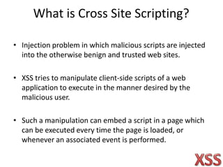 What is Cross Site Scripting?
• Injection problem in which malicious scripts are injected
into the otherwise benign and trusted web sites.
• XSS tries to manipulate client-side scripts of a web
application to execute in the manner desired by the
malicious user.
• Such a manipulation can embed a script in a page which
can be executed every time the page is loaded, or
whenever an associated event is performed.
 