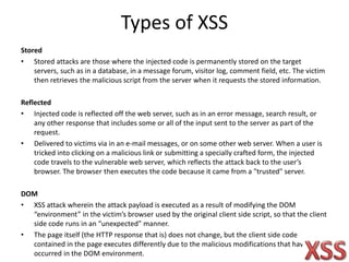 Types of XSS
Stored
• Stored attacks are those where the injected code is permanently stored on the target
servers, such as in a database, in a message forum, visitor log, comment field, etc. The victim
then retrieves the malicious script from the server when it requests the stored information.
Reflected
• Injected code is reflected off the web server, such as in an error message, search result, or
any other response that includes some or all of the input sent to the server as part of the
request.
• Delivered to victims via in an e-mail messages, or on some other web server. When a user is
tricked into clicking on a malicious link or submitting a specially crafted form, the injected
code travels to the vulnerable web server, which reflects the attack back to the user’s
browser. The browser then executes the code because it came from a "trusted" server.
DOM
• XSS attack wherein the attack payload is executed as a result of modifying the DOM
“environment” in the victim’s browser used by the original client side script, so that the client
side code runs in an “unexpected” manner.
• The page itself (the HTTP response that is) does not change, but the client side code
contained in the page executes differently due to the malicious modifications that have
occurred in the DOM environment.
 