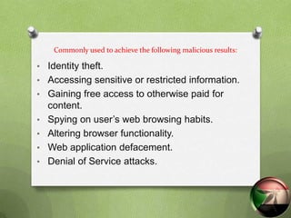 Commonly used to achieve the following malicious results:

• Identity theft.
• Accessing sensitive or restricted information.
• Gaining free access to otherwise paid for
    content.
•   Spying on user‟s web browsing habits.
•   Altering browser functionality.
•   Web application defacement.
•   Denial of Service attacks.
 