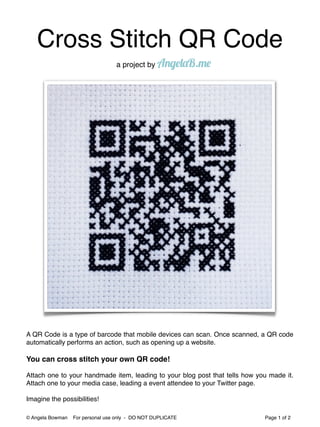 Cross Stitch QR Code
                                  a project by AngelaB.me




A QR Code is a type of barcode that mobile devices can scan. Once scanned, a QR code
automatically performs an action, such as opening up a website.

You can cross stitch your own QR code!

Attach one to your handmade item, leading to your blog post that tells how you made it.
Attach one to your media case, leading a event attendee to your Twitter page.

Imagine the possibilities!

© Angela Bowman   For personal use only - DO NOT DUPLICATE                   Page 1 of 2
 