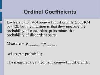 Ordinal Coefficients Each are calculated somewhat differently (see JRM p. 442), but the intuition is that they measure the probability of concordant pairs minus the probability of discordant pairs. Measure =  p concordance  –  p discordance where  p  = probability The measures treat tied pairs somewhat differently. 