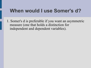 When would I use Somer's d? 1. Somer's d is preferable if you want an asymmetric measure (one that holds a distinction for independent and dependent variables). 