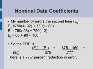 Nominal Data Coefficients My number of errors the second time (E 2 ) : E 2  =750(1-.92) + 750(1-.88)   E 2  =   750(.08) + 750(.12) E 2  = 60 + 90 = 150 So the PRE is  (E 1 ) – (E 2 ) = 675 – 150 = (E 1 ) 675 .777 There is a 77.7 percent reduction in error. 