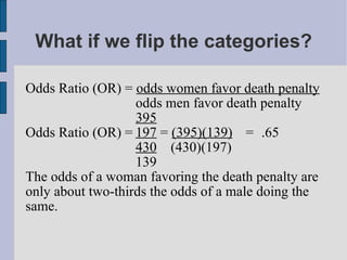 What if we flip the categories? Odds Ratio (OR) =  odds women favor death penalty odds men favor death penalty 395 Odds Ratio (OR) = 197  =  (395)(139) = .65 430   (430)(197) 139 The odds of a woman favoring the death penalty are only about two-thirds the odds of a male doing the same. 