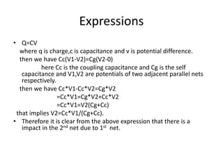 Expressions
• Q=CV
where q is charge,c is capacitance and v is potential difference.
then we have Cc(V1-V2)=Cg(V2-0)
here Cc is the coupling capacitance and Cg is the self
capacitance and V1,V2 are potentials of two adjacent parallel nets
respectively.
then we have Cc*V1-Cc*V2=Cg*V2
=Cc*V1=Cg*V2+Cc*V2
=Cc*V1=V2(Cg+Cc)
that implies V2=Cc*V1/(Cg+Cc).
• Therefore it is clear from the above expression that there is a
impact in the 2nd net due to 1st net.
 