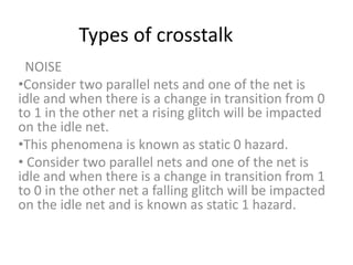 Types of crosstalk
NOISE
•Consider two parallel nets and one of the net is
idle and when there is a change in transition from 0
to 1 in the other net a rising glitch will be impacted
on the idle net.
•This phenomena is known as static 0 hazard.
• Consider two parallel nets and one of the net is
idle and when there is a change in transition from 1
to 0 in the other net a falling glitch will be impacted
on the idle net and is known as static 1 hazard.
 