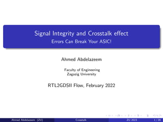 Signal Integrity and Crosstalk effect
Errors Can Break Your ASIC!
Ahmed Abdelazeem
Faculty of Engineering
Zagazig University
RTL2GDSII Flow, February 2022
Ahmed Abdelazeem (ZU) Crosstalk ZU 2023 1 / 28
 