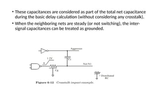 • These capacitances are considered as part of the total net capacitance
during the basic delay calculation (without considering any crosstalk).
• When the neighboring nets are steady (or not switching), the inter-
signal capacitances can be treated as grounded.
 