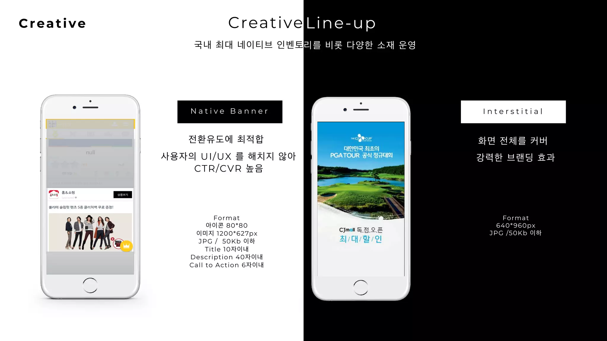 21Creative Creative Line-up
국내 최대 네이티브 인벤토리를 비롯 다양한 소재 운영
Line-up
리를 비롯 다양한 소재 운영
N a t i v e B a n n e r I n t e r s t i t i a l
전환유도에 최적합
사용자의 UI/UX 를 해치지 않아
CTR/CVR 높음
Format
아이콘 80*80
이미지 1200*627px
JPG / 50Kb 이하
Title 10자이내
Description 40자이내
Call to Action 6자이내
화면 전체를 커버
강력한 브랜딩 효과
Format
640*960px
JPG /50Kb 이하
 