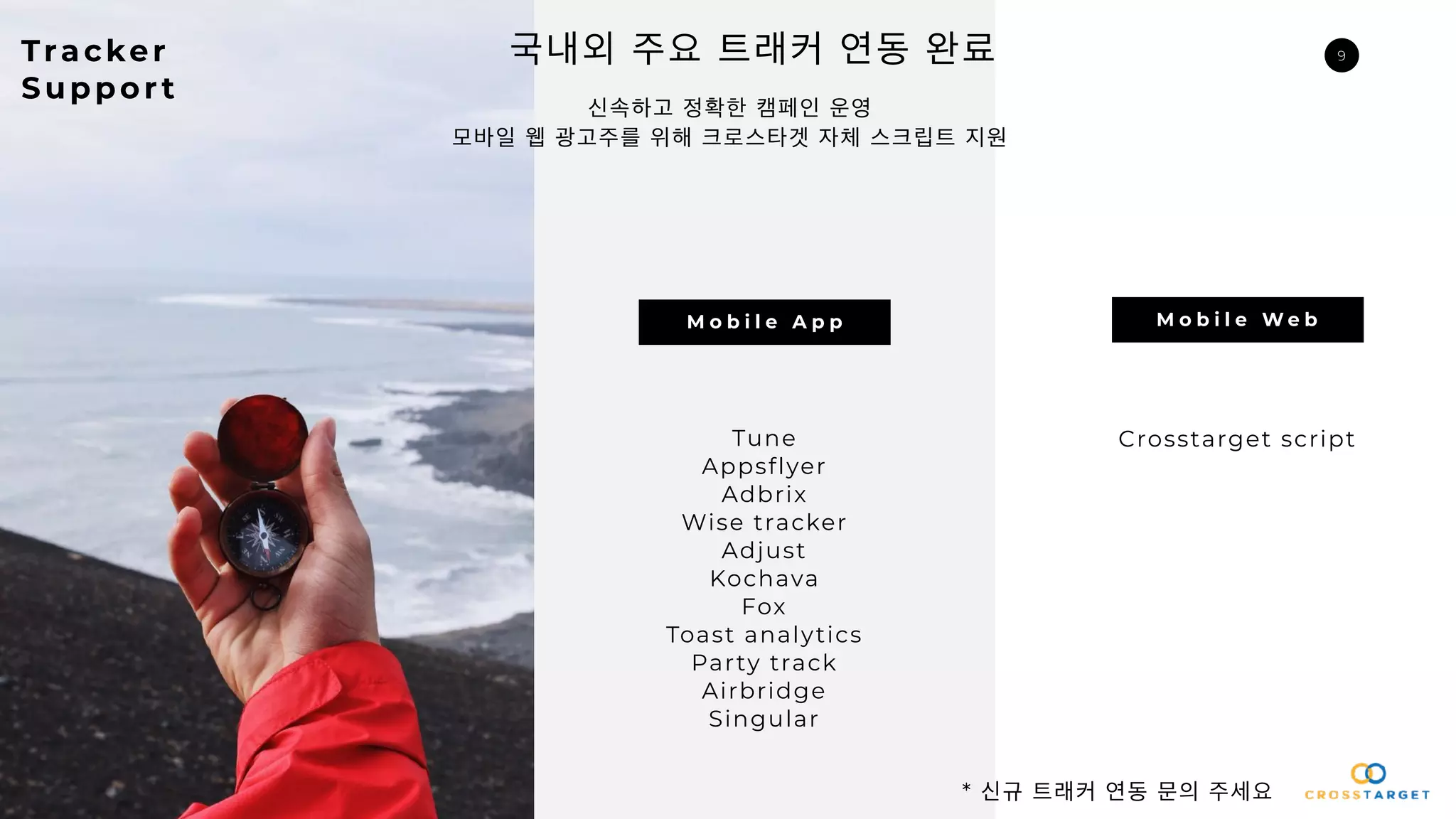 9
신속하고 정확한 캠페인 운영
모바일 웹 광고주를 위해 크로스타겟 자체 스크립트 지원
Tracker
Suppor t
국내외 주요 트래커 연동 완료
M o b i l e A p p M o b i l e W e b
Tune
Appsflyer
Adbrix
Wise tracker
Adjust
Kochava
Fox
Toast analytics
Party track
Airbridge
Singular
Crosstarget script
* 신규 트래커 연동 문의 주세요
 