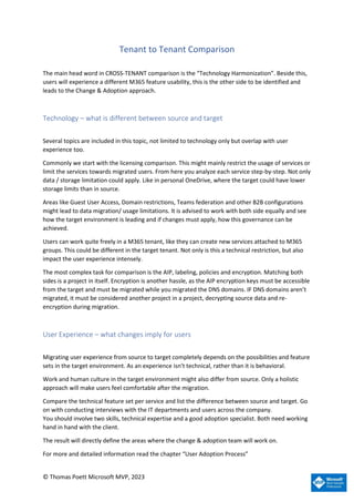 © Thomas Poett Microsoft MVP, 2023
Tenant to Tenant Comparison
The main head word in CROSS-TENANT comparison is the “Technology Harmonization”. Beside this,
users will experience a different M365 feature usability, this is the other side to be identified and
leads to the Change & Adoption approach.
Technology – what is different between source and target
Several topics are included in this topic, not limited to technology only but overlap with user
experience too.
Commonly we start with the licensing comparison. This might mainly restrict the usage of services or
limit the services towards migrated users. From here you analyze each service step-by-step. Not only
data / storage limitation could apply. Like in personal OneDrive, where the target could have lower
storage limits than in source.
Areas like Guest User Access, Domain restrictions, Teams federation and other B2B configurations
might lead to data migration/ usage limitations. It is advised to work with both side equally and see
how the target environment is leading and if changes must apply, how this governance can be
achieved.
Users can work quite freely in a M365 tenant, like they can create new services attached to M365
groups. This could be different in the target tenant. Not only is this a technical restriction, but also
impact the user experience intensely.
The most complex task for comparison is the AIP, labeling, policies and encryption. Matching both
sides is a project in itself. Encryption is another hassle, as the AIP encryption keys must be accessible
from the target and must be migrated while you migrated the DNS domains. IF DNS domains aren’t
migrated, it must be considered another project in a project, decrypting source data and re-
encryption during migration.
User Experience – what changes imply for users
Migrating user experience from source to target completely depends on the possibilities and feature
sets in the target environment. As an experience isn’t technical, rather than it is behavioral.
Work and human culture in the target environment might also differ from source. Only a holistic
approach will make users feel comfortable after the migration.
Compare the technical feature set per service and list the difference between source and target. Go
on with conducting interviews with the IT departments and users across the company.
You should involve two skills, technical expertise and a good adoption specialist. Both need working
hand in hand with the client.
The result will directly define the areas where the change & adoption team will work on.
For more and detailed information read the chapter “User Adoption Process”
 