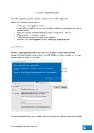 © Thomas Poett Microsoft MVP, 2023
Consider Computer Migration
Computer Migration in parallel with User Migration is not an optimal approach!
Why is this so and what are the impacts:
- It will extend your migration time line
- It might affect the Licensing Grace Period with Microsoft (becoming more expensive due to
double licensing)
- Computer Migration and Profile Migration will take time (approx. 1-5 hours)
- 3rd
party tools are required for migration
- Computers must be online during the device migration
- If Intune is used for management solutions, a reimaging might be required
Azure AD joined
For Azure AD joined Windows 10 devices, the issue is that there is no local admin on the
device. Without a local admin, as soon as the Azure AD (AAD) account gets removed, you no longer
have access to the device or it’s contents.
You must remove the device from Azure AD prior to your migration. If you are in hybrid AD, you can
 