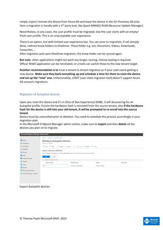 © Thomas Poett Microsoft MVP, 2023
simply unjoin/ remove the device from Azure AD and leave the device in the On-Premises AD only.
Here a migration is handle with a 3rd
party tool, like Quest MMAD/ RUM (Resource Update Manager)
Nevertheless, in any cases, the user profile must be migrated, else the user starts with an empty/
fresh user profile. This is an unacceptable user experience.
There is an option, but with limited user experience too. You can prior to migration, if not already
done, redirect know folders to OneDrive. Those folder e.g. are, Document, Videos, Downloads,
Favourites,…
After migration and users OneDrive migration, the know folder can be synced again.
But note: other applications might not work any longer, testing, intense testing is required.
Office/ M365 application can be reinitiated, or a tools can switch those to the new tenant target.
Another recommendation is to treat a tenant to tenant migration as if your users were getting a
new device. Make sure they back everything up and schedule a time for them to reset the device
and set up the “new” one. Unfortunately, USMT (user state migration tool) doesn’t support Azure
AD account migrations.
Migration of Autopilot devices
Upon you reset the device and it’s in (Out-of-Box-Experience) OOBE, it will discovering for an
Autopilot profile. Ensure the hardware hash is removed from the source tenant, else If the hardware
hash for the device is still into your old tenant, it will be prompted to re-enroll into the source
tenant
Device must be unenrolled prior to deletion. You need to schedule this process accordingly in your
migration plan.
In the Microsoft Endpoint Manager admin centre, make sure to export and then delete all the
devices you plan on to migrate:
Export Autopilot devices
 