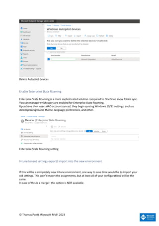 © Thomas Poett Microsoft MVP, 2023
Delete Autopilot devices
Enable Enterprise State Roaming
Enterprise State Roaming is a more sophisticated solution compared to OneDrive know folder sync.
You can manage which users are enabled for Enterprise State Roaming.
Upon have their users AAD account synced, they begin syncing Windows 10/11 settings, such as
desktop background, theme, language preferences, and other.
Enterprise State Roaming setting
Intune tenant settings export/ import into the new environment
If this will be a completely new Intune environment, one way to save time would be to import your
old settings. This won’t import the assignments, but at least all of your configurations will be the
same.
In case of this is a merger, this option is NOT available.
 