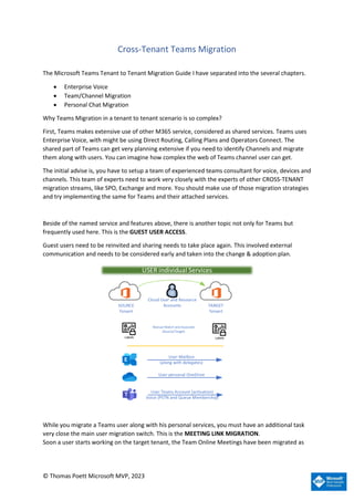 © Thomas Poett Microsoft MVP, 2023
Cross-Tenant Teams Migration
The Microsoft Teams Tenant to Tenant Migration Guide I have separated into the several chapters.
• Enterprise Voice
• Team/Channel Migration
• Personal Chat Migration
Why Teams Migration in a tenant to tenant scenario is so complex?
First, Teams makes extensive use of other M365 service, considered as shared services. Teams uses
Enterprise Voice, with might be using Direct Routing, Calling Plans and Operators Connect. The
shared part of Teams can get very planning extensive if you need to identify Channels and migrate
them along with users. You can imagine how complex the web of Teams channel user can get.
The initial advise is, you have to setup a team of experienced teams consultant for voice, devices and
channels. This team of experts need to work very closely with the experts of other CROSS-TENANT
migration streams, like SPO, Exchange and more. You should make use of those migration strategies
and try implementing the same for Teams and their attached services.
Beside of the named service and features above, there is another topic not only for Teams but
frequently used here. This is the GUEST USER ACCESS.
Guest users need to be reinvited and sharing needs to take place again. This involved external
communication and needs to be considered early and taken into the change & adoption plan.
Labels
USER individual Services
Manual Match and Associate
(Source/Target)
SOURCE
Tenant
TARGET
Tenant
Cloud User and Resource
Accounts
User Mailbox
(along with delegates)
User personal OneDrive
User Teams Account (activation)
Voice (PSTN and Queue Membership)
Labels
While you migrate a Teams user along with his personal services, you must have an additional task
very close the main user migration switch. This is the MEETING LINK MIGRATION.
Soon a user starts working on the target tenant, the Team Online Meetings have been migrated as
 