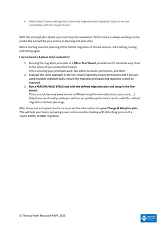 © Thomas Poett Microsoft MVP, 2023
• What about Teams settings that cannot be migrated with migration tools or are not
compatible with the target tenant
With the principal plan ahead, you must step into evaluation. Performance is always working contra-
productive and will be your enemy in planning and execution.
Before starting even the planning of the holistic migration of shared services, start testing, testing
and testing again.
I recommend a 3-phase test/ evaluation!
1. Running the migration principals in a QA or Test Tenant provided and it should be very close
to the setup of your production tenants
This is ensuring your principals work, like admin accounts, permission, and other
2. Evaluate the same approach in the live Tenant especially ensure permissions and if you are
using multiple migration tools, ensure the migration principals and sequence is work as
expected.
3. Run a PERFOMANCE/ SPEED test with the defined migration plan and setup in the live-
tenant.
This is crucial, because every tenant is different in performance (location, user count, …)
Only those results will provide you with an acceptable performance result, useful for rollout/
migration schedule plannings.
After those test and speed results, incorporate the information into your Change & Adoption plan.
This will help your teams preparing a user communication dealing with disturbing process of a
Teams CROSS-TENANT migration.
 