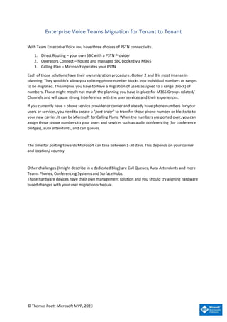 © Thomas Poett Microsoft MVP, 2023
Enterprise Voice Teams Migration for Tenant to Tenant
With Team Enterprise Voice you have three choices of PSTN connectivity.
1. Direct Routing – your own SBC with a PSTN Provider
2. Operators Connect – hosted and managed SBC booked via M365
3. Calling Plan – Microsoft operates your PSTN
Each of those solutions have their own migration procedure. Option 2 and 3 is most intense in
planning. They wouldn’t allow you splitting phone number blocks into individual numbers or ranges
to be migrated. This implies you have to have a migration of users assigned to a range (block) of
numbers. Those might mostly not match the planning you have in-place for M365 Groups related/
Channels and will cause strong interference with the user services and their experiences.
If you currently have a phone service provider or carrier and already have phone numbers for your
users or services, you need to create a "port order" to transfer those phone number or blocks to to
your new carrier. It can be Microsoft for Calling Plans. When the numbers are ported over, you can
assign those phone numbers to your users and services such as audio conferencing (for conference
bridges), auto attendants, and call queues.
The time for porting towards Microsoft can take between 1-30 days. This depends on your carrier
and location/ country.
Other challenges (I might describe in a dedicated blog) are Call Queues, Auto Attendants and more
Teams Phones, Conferencing Systems and Surface Hubs.
Those hardware devices have their own management solution and you should try aligning hardware
based changes with your user migration schedule.
 
