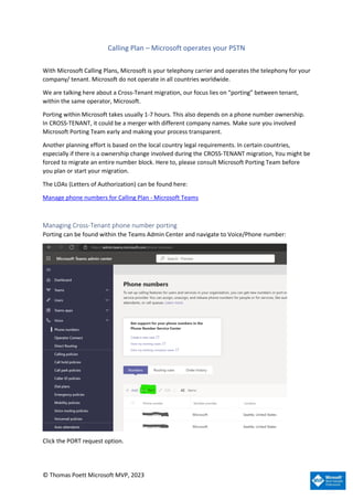 © Thomas Poett Microsoft MVP, 2023
Calling Plan – Microsoft operates your PSTN
With Microsoft Calling Plans, Microsoft is your telephony carrier and operates the telephony for your
company/ tenant. Microsoft do not operate in all countries worldwide.
We are talking here about a Cross-Tenant migration, our focus lies on “porting” between tenant,
within the same operator, Microsoft.
Porting within Microsoft takes usually 1-7 hours. This also depends on a phone number ownership.
In CROSS-TENANT, it could be a merger with different company names. Make sure you involved
Microsoft Porting Team early and making your process transparent.
Another planning effort is based on the local country legal requirements. In certain countries,
especially if there is a ownership change involved during the CROSS-TENANT migration, You might be
forced to migrate an entire number block. Here to, please consult Microsoft Porting Team before
you plan or start your migration.
The LOAs (Letters of Authorization) can be found here:
Manage phone numbers for Calling Plan - Microsoft Teams
Managing Cross-Tenant phone number porting
Porting can be found within the Teams Admin Center and navigate to Voice/Phone number:
Click the PORT request option.
 