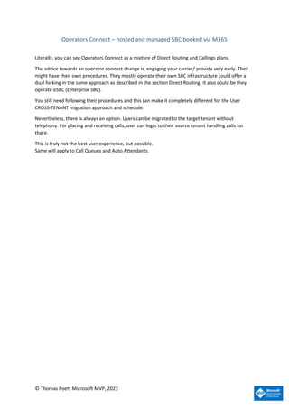 © Thomas Poett Microsoft MVP, 2023
Operators Connect – hosted and managed SBC booked via M365
Literally, you can see Operators Connect as a mixture of Direct Routing and Callings plans.
The advice towards an operator connect change is, engaging your carrier/ provide very early. They
might have their own procedures. They mostly operate their own SBC infrastructure could offer a
dual forking in the same approach as described in the section Direct Routing. It also could be they
operate eSBC (Enterprise SBC).
You still need following their procedures and this can make it completely different for the User
CROSS-TENANT migration approach and schedule.
Nevertheless, there is always an option. Users can be migrated to the target tenant without
telephony. For placing and receiving calls, user can login to their source tenant handling calls for
there.
This is truly not the best user experience, but possible.
Same will apply to Call Queues and Auto Attendants.
 