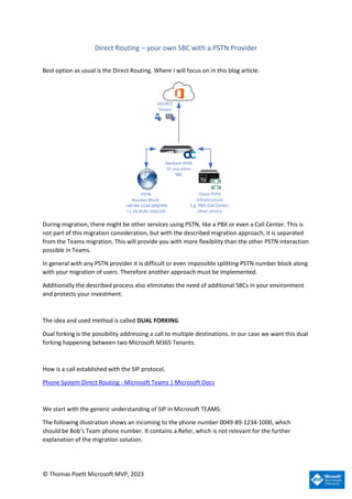© Thomas Poett Microsoft MVP, 2023
Direct Routing – your own SBC with a PSTN Provider
Best option as usual is the Direct Routing. Where I will focus on in this blog article.
SOURCE
Tenant
PSTN
Number Block:
+49-89-1234-000/999
+1-20-4545-100/199
Client PSTN
Infrastructure
E.g. PBX, Call Center,
other service
Mediant 4500
Or any other
SBC
During migration, there might be other services using PSTN, like a PBX or even a Call Center. This is
not part of this migration consideration, but with the described migration approach, it is separated
from the Teams migration. This will provide you with more flexibility than the other PSTN interaction
possible in Teams.
In general with any PSTN provider it is difficult or even impossible splitting PSTN number block along
with your migration of users. Therefore another approach must be implemented.
Additionally the described process also eliminates the need of additional SBCs in your environment
and protects your investment.
The idea and used method is called DUAL FORKING.
Dual forking is the possibility addressing a call to multiple destinations. In our case we want this dual
forking happening between two Microsoft M365 Tenants.
How is a call established with the SIP protocol.
Phone System Direct Routing - Microsoft Teams | Microsoft Docs
We start with the generic understanding of SIP in Microsoft TEAMS.
The following illustration shows an incoming to the phone number 0049-89-1234-1000, which
should be Bob’s Team phone number. It contains a Refer, which is not relevant for the further
explanation of the migration solution.
 