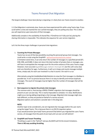 © Thomas Poett Microsoft MVP, 2023
Teams Personal Chat Migration
The largest challenge I have been facing is migrating 1:1 chats from one Teams tenant to another.
1:1 Chat Migration is extremely slow. Guess you have experienced this while using Teams App. If you
scroll within a chat and reached the non-cached messages, they are pulling very slow. This is what
you will experience upon execution of Chat messages.
Additionally complex is the availability of shared files. If OneDrive isn’t fully sync’ed, placing the
sharing information is impossible. This indicates the sequence for user service migration.
Let’s list the three major challenges in personal chat migrations:
1. Counting the Private Messages
Teams has no out-of-the-box possibility counting the personal/ group chat messages. You
could write a script using the GraphAPI: getTeamsUserActivityCounts method
A limitation exists here, it can only return the number of messages in a specified period (D7,
D30, D90, and D180). It does not return the total number of private chats or messages, you
will have to extrapolate the message count for the entire exitance of the users Teams usage.
However, more accurate is getAllMessages method in the Graph API, but this call is very slow
and runs therefore for ages. Furthermore, it will run in loops and counts message multiple
times, simply said, for each user involved in a chat it counts 1 for each in a run.
Alternatively using Get-ExoMailboxFolderStatistics to view the Chat messages in a Mailbox is
possible too. It isn’t as precise because there is no way to identify and remove duplicate
messages. The count of messages may be higher than the number of messages that will be
migrated.
2. Best sequence to migrate the private chat messages
The common wish is, that during a CROSS-TENANT migration chat messages should be
present at user cut-over day. This is nearly impossible to schedule. It is slow, Notifications
might occur during adding (migrating) a chat message. Migrated chat message might also
look different, as they are posted on-behalf of a service account
Migration options and solutions I provide later in this blog text.
NOTE:
Another topic to be considered is, do not migrated chat messages before the user starts
using the target Teams. This is because there is no DELTA migration option.
If you would provision (pre-load) Teams personal Chat before you migrated the users Teams
service, all messages from the point of pre-load until cut-over are left behind !
3. GraphAPI and Tenant Throttling
Throttling is a pain in the “behind” and you ALLWAYS will hit the tenant limitations.
There is NO way avoiding throttling.
 