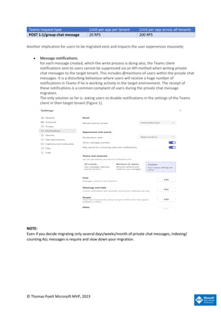 © Thomas Poett Microsoft MVP, 2023
Teams request type Limit per app per tenant Limit per app across all tenants
POST 1:1/group chat message 20 RPS 200 RPS
Another implication for users to be migrated exist and impacts the user experiences massively:
• Message notifications.
for each message created, which the write process is doing also, the Teams client
notifications sent to users cannot be suppressed via an API method when writing private
chat messages to the target tenant. This includes @mentions of users within the private chat
messages. It is a disturbing behaviour where users will receive a huge number of
notifications in Teams if he is working actively in the target environment. The receipt of
these notifications is a common complaint of users during the private chat message
migration.
The only solution so far is: asking users to disable notifications in the settings of the Teams
client in their target tenant (Figure 1).
NOTE:
Even if you decide migrating only several days/weeks/month of private chat messages, indexing/
counting ALL messages is require and slow down your migration.
 