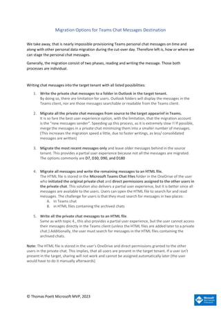 © Thomas Poett Microsoft MVP, 2023
Migration Options for Teams Chat Messages Destination
We take away, that is nearly impossible provisioning Teams personal chat messages on time and
along with other personal data migration during the cut-over day. Therefore left is, how or where we
can stage the personal chat messages.
Generally, the migration consist of two phases, reading and writing the message. Those both
processes are individual.
Writing chat messages into the target tenant with all listed possibilities:
1. Write the private chat messages to a folder in Outlook in the target tenant.
By doing so, there are limitation for users. Outlook folders will display the messages in the
Teams client, nor are those messages searchable or readable from the Teams client.
2. Migrate all the private chat messages from source to the target appearinf in Teams.
It is so fare the best user experience option, with the limitation, that the migration account
is the “new messages sender”. Speeding up this process, as it is extremely slow !! If possible,
merge the messages in a private chat minimizing them into a smaller number of messages.
(This increases the migration speed a little, due to faster writings, as less/ consolidated
messages are written)
3. Migrate the most recent messages only and leave older messages behind in the source
tenant. This provides a partial user experience because not all the messages are migrated.
The options commonly are D7, D30, D90, and D180
4. Migrate all messages and write the remaining messages to an HTML file.
The HTML file is stored in the Microsoft Teams Chat Files folder in the OneDrive of the user
who initiated the original private chat and direct permissions assigned to the other users in
the private chat. This solution also delivers a partial user experience, but it is better since all
messages are available to the users. Users can open the HTML file to search for and read
messages. The challenge for users is that they must search for messages in two places:
A. In Teams chat
B. in HTML files containing the archived chats
5. Write all the private chat messages to an HTML file.
Same as with topic 4., this also provides a partial user experience, but the user cannot access
their messages directly in the Teams client (unless the HTML files are added later to a private
chat.) Additionally, the user must search for messages in the HTML files containing the
archived chats.
Note: The HTML file is stored in the user’s OneDrive and direct permissions granted to the other
users in the private chat. This implies, that all users are present in the target tenant. If a user isn’t
present in the target, sharing will not work and cannot be assigned automatically later (the user
would have to do it manually afterwards)
 
