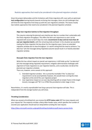 © Thomas Poett Microsoft MVP, 2023
Realistic approaches that need to be considered in the planned migration schedule
Given the project deliverables and the limitations with Chats migrations API, even with an optimised
tool configuration leaning heavily towards archiving chat messages, there are still challenges that
will limit the Chat migrations from keep up with the user migrations schedule. This leaves mostly
two realistic approaches that need to be considered in the planned migration schedule:
Align User migration batches to Chat migration throughput:
This requires reducing the planned users batches per day to a number that is attainable with
the Chats migration throughput. This offers the best user experience as users can be
migrated with access to last X days live chats (recommend 15 days and not more than 20
user per migration batch), with the remaining chats archived. In this situation we would be
making the Chats migration the key driver for the migration pace, hence an extended
migration window due to slow throughput. It is worth noting that the need to achieve a “no
data loss” (all chat messages being migrated) outcome would result in an heavily extended
migration window.
Decouple Chats migration from the User migration:
While this has a direct impact on overall user experience, it still holds up the “no data loss”
(all chat messages being migrated) requirement, mitigates administrative challenges with
alignment of chats migrations to user migration batches, and crucially does not derail the
planned user migration schedule.
There are, however, some caveats to this approach:
1. Extended migration window - this is presently inevitable if the ‘no data loss’
requirement is to be accomplished; however, this would mean running the chats
migration at the end of the user migration project
2. User experience impact on cut-over day (starting with an empty Teams in the target
tenant), messages will “fly” in or HTML files provided at a later stage in time.
Nevertheless, it is nearly unpredictable how long a personal chat migration will take. This is
independent from the storage location you will chose.
Throttling Consideration:
When you exceed a throttling limit, you receive the HTTP status code 429 Too many requests and
your request fail. The response includes a Retry-After header value, which specifies the number of
seconds your application should wait (or sleep) before sending the next request.
https://docs.microsoft.com/en-us/graph/throttling-limits#microsoft-teams-service-limits
 
